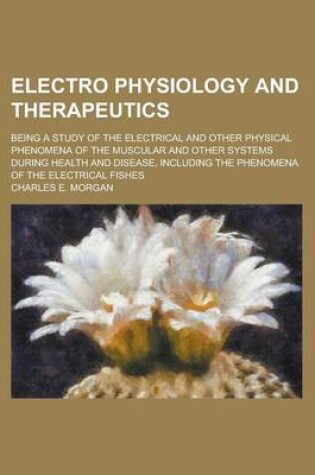 Cover of Electro Physiology and Therapeutics; Being a Study of the Electrical and Other Physical Phenomena of the Muscular and Other Systems During Health and Disease, Including the Phenomena of the Electrical Fishes