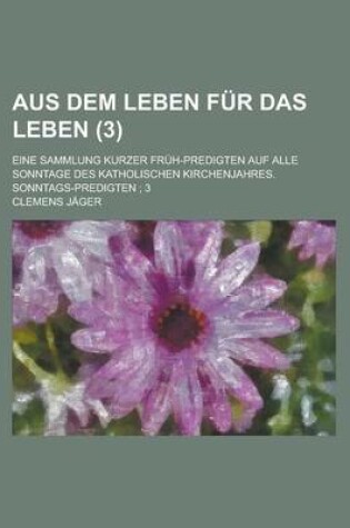 Cover of Aus Dem Leben Fur Das Leben (3); Eine Sammlung Kurzer Fruh-Predigten Auf Alle Sonntage Des Katholischen Kirchenjahres. Sonntags-Predigten 3