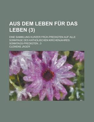 Book cover for Aus Dem Leben Fur Das Leben (3); Eine Sammlung Kurzer Fruh-Predigten Auf Alle Sonntage Des Katholischen Kirchenjahres. Sonntags-Predigten 3