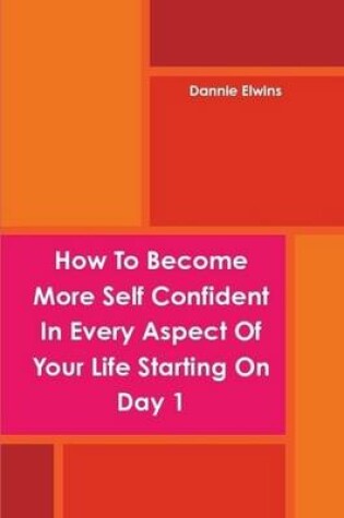 Cover of How To Become More Self Confident In Every Aspect Of Your Life Starting On Day 1