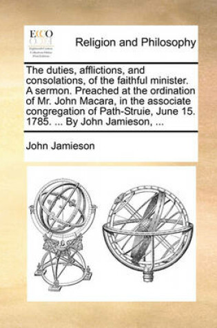 Cover of The Duties, Afflictions, and Consolations, of the Faithful Minister. a Sermon. Preached at the Ordination of Mr. John Macara, in the Associate Congregation of Path-Struie, June 15. 1785. ... by John Jamieson, ...