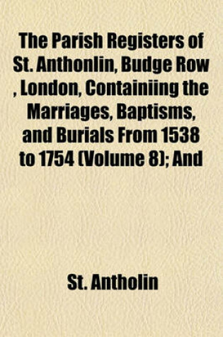 Cover of The Parish Registers of St. Anthonlin, Budge Row, London, Containiing the Marriages, Baptisms, and Burials from 1538 to 1754 (Volume 8); And