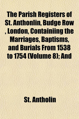 Book cover for The Parish Registers of St. Anthonlin, Budge Row, London, Containiing the Marriages, Baptisms, and Burials from 1538 to 1754 (Volume 8); And