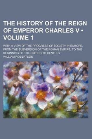 Cover of The History of the Reign of Emperor Charles V (Volume 1); With a View of the Progress of Society in Europe, from the Subversion of the Roman Empire, to the Beginning of the Sixteenth Century