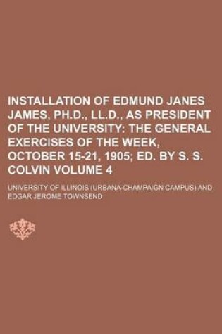 Cover of Installation of Edmund Janes James, PH.D., LL.D., as President of the University Volume 4; The General Exercises of the Week, October 15-21, 1905 Ed. by S. S. Colvin