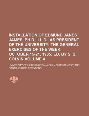 Book cover for Installation of Edmund Janes James, PH.D., LL.D., as President of the University Volume 4; The General Exercises of the Week, October 15-21, 1905 Ed. by S. S. Colvin