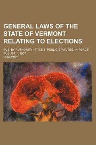 Cover of General Laws of the State of Vermont Relating to Elections; Pub. by Authority Title 3--Public Statutes, in Force August 1, 1907