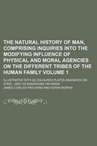 Cover of The Natural History of Man, Comprising Inquiries Into the Modifying Influence of Physical and Moral Agencies on the Different Tribes of the Human Family Volume 1; Illustrated with 62 Coloured Plates Engraved on Steel, and 100 Engraving on Wood