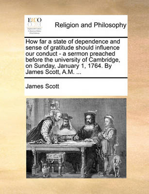 Book cover for How far a state of dependence and sense of gratitude should influence our conduct - a sermon preached before the university of Cambridge, on Sunday, January 1, 1764. By James Scott, A.M. ...