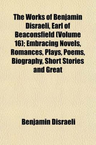 Cover of The Works of Benjamin Disraeli, Earl of Beaconsfield (Volume 16); Embracing Novels, Romances, Plays, Poems, Biography, Short Stories and Great