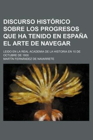 Cover of Discurso Historico Sobre Los Progresos Que Ha Tenido En Espana El Arte de Navegar; Leido En La Real Academia de La Historia En 10 de Octubre de 1800