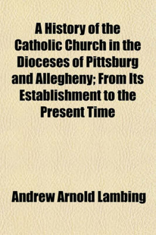 Cover of A History of the Catholic Church in the Dioceses of Pittsburg and Allegheny; From Its Establishment to the Present Time