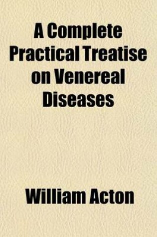 Cover of A Complete Practical Treatise on Venereal Diseases; And Their Immediate and Remote Consequences. Including Observations on Certain Affections of the Uterus, Attended with Discharges