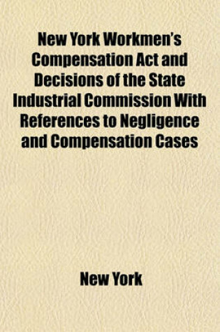 Cover of New York Workmen's Compensation ACT and Decisions of the State Industrial Commission with References to Negligence and Compensation Cases