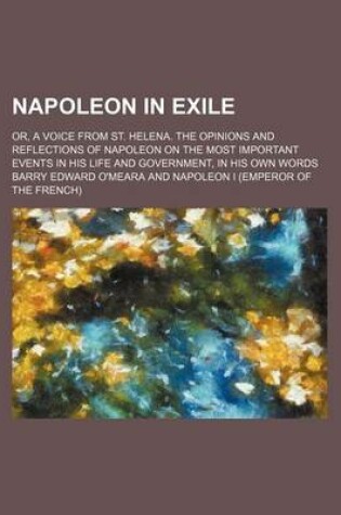 Cover of Napoleon in Exile (Volume 1); Or, a Voice from St. Helena. the Opinions and Reflections of Napoleon on the Most Important Events in His Life and Government, in His Own Words