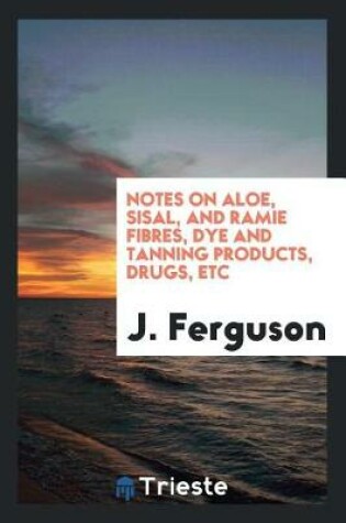 Cover of Notes on Aloe, Sisal, and Ramie Fibres, Dye and Tanning Products, Drugs, Etc