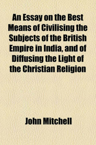 Cover of An Essay on the Best Means of Civilising the Subjects of the British Empire in India, and of Diffusing the Light of the Christian Religion