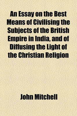 Book cover for An Essay on the Best Means of Civilising the Subjects of the British Empire in India, and of Diffusing the Light of the Christian Religion