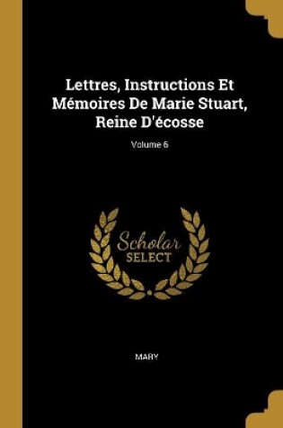 Cover of Lettres, Instructions Et M�moires De Marie Stuart, Reine D'�cosse; Volume 6