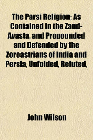 Cover of The Parsi Religion; As Contained in the Zand-Avasta, and Propounded and Defended by the Zoroastrians of India and Persia, Unfolded, Refuted,