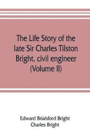 Cover of The life story of the late Sir Charles Tilston Bright, civil engineer; with which is incorporated the story of the Atlantic cable, and the first telegraph to India and the colonies (Volume II)