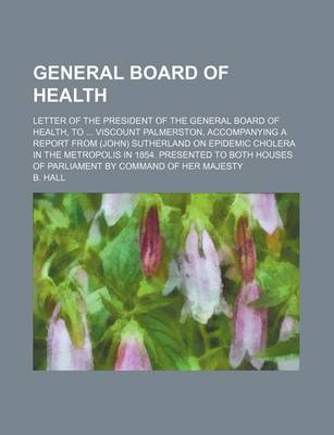 Book cover for General Board of Health; Letter of the President of the General Board of Health, to Viscount Palmerston, Accompanying a Report from (John) Sutherland on Epidemic Cholera in the Metropolis in 1854. Presented to Both Houses of Parliament by Command of Her