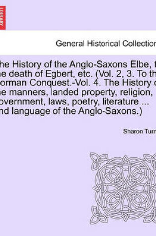 Cover of The History of the Anglo-Saxons Elbe, to the Death of Egbert, Etc. (Vol. 2, 3. to the Norman Conquest.-Vol. 4. the History of the Manners, Landed Property, Religion, Government, Laws, Poetry, Literature ... and Language of the Anglo-Saxons.) Vol. I