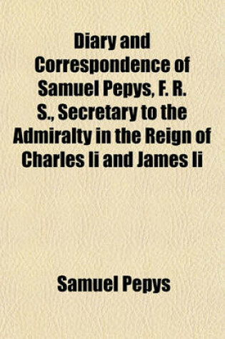 Cover of Diary and Correspondence of Samuel Pepys, F. R. S., Secretary to the Admiralty in the Reign of Charles II and James II