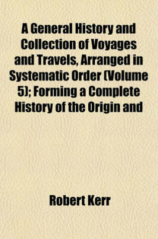 Cover of A General History and Collection of Voyages and Travels, Arranged in Systematic Order (Volume 5); Forming a Complete History of the Origin and