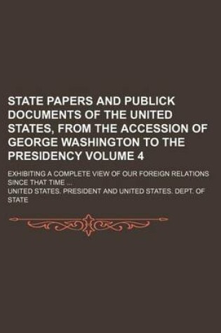 Cover of State Papers and Publick Documents of the United States, from the Accession of George Washington to the Presidency; Exhibiting a Complete View of Our Foreign Relations Since That Time Volume 4