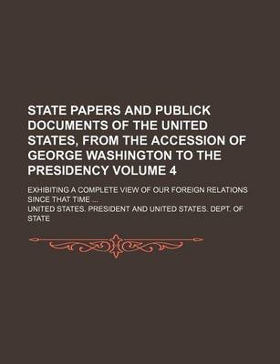 Book cover for State Papers and Publick Documents of the United States, from the Accession of George Washington to the Presidency; Exhibiting a Complete View of Our Foreign Relations Since That Time Volume 4