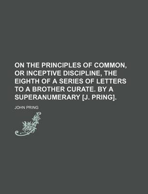 Book cover for On the Principles of Common, or Inceptive Discipline, the Eighth of a Series of Letters to a Brother Curate. by a Superanumerary [J. Pring].