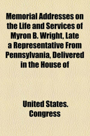 Cover of Memorial Addresses on the Life and Services of Myron B. Wright, Late a Representative from Pennsylvania, Delivered in the House of
