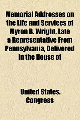 Book cover for Memorial Addresses on the Life and Services of Myron B. Wright, Late a Representative from Pennsylvania, Delivered in the House of