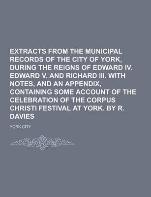 Book cover for Extracts from the Municipal Records of the City of York, During the Reigns of Edward IV. Edward V. and Richard III. with Notes, and an Appendix, Conta