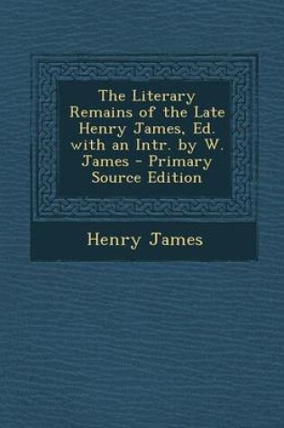 Cover of The Literary Remains of the Late Henry James, Ed. with an Intr. by W. James - Primary Source Edition