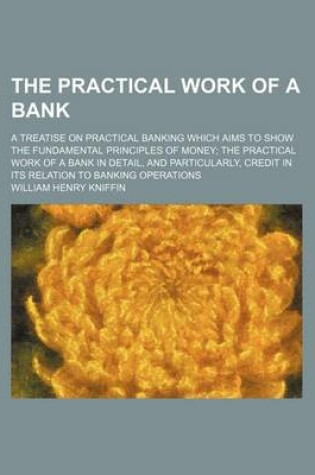 Cover of The Practical Work of a Bank; A Treatise on Practical Banking Which Aims to Show the Fundamental Principles of Money the Practical Work of a Bank in Detail, and Particularly, Credit in Its Relation to Banking Operations