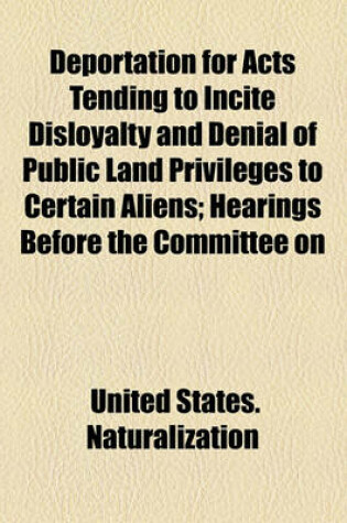 Cover of Deportation for Acts Tending to Incite Disloyalty and Denial of Public Land Privileges to Certain Aliens; Hearings Before the Committee on