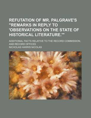 Book cover for Refutation of Mr. Palgrave's "Remarks in Reply to 'Observations on the State of Historical Literature.'"; Additional Facts Relative to the Record Commission, and Record Offices