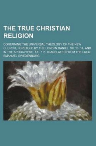 Cover of The True Christian Religion; Containing the Universal Theology of the New Church, Foretold by the Lord in Daniel, VII, 13, 14, and in the Apocalypse, XXI. 1,2. Translated from the Latin