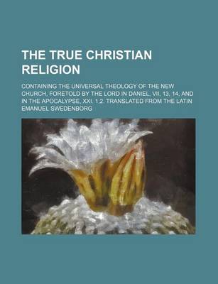 Book cover for The True Christian Religion; Containing the Universal Theology of the New Church, Foretold by the Lord in Daniel, VII, 13, 14, and in the Apocalypse, XXI. 1,2. Translated from the Latin