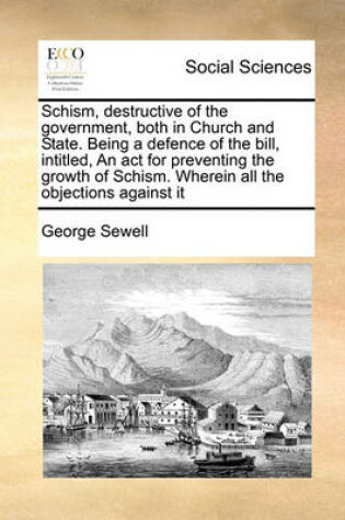 Cover of Schism, Destructive of the Government, Both in Church and State. Being a Defence of the Bill, Intitled, an ACT for Preventing the Growth of Schism. Wherein All the Objections Against It