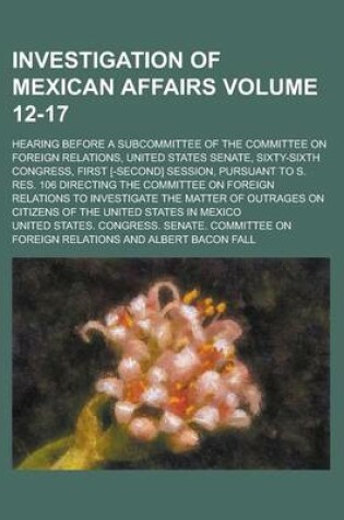 Cover of Investigation of Mexican Affairs; Hearing Before a Subcommittee of the Committee on Foreign Relations, United States Senate, Sixty-Sixth Congress, First [-Second] Session, Pursuant to S. Res. 106 Directing the Committee on Volume 12-17