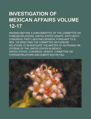 Book cover for Investigation of Mexican Affairs; Hearing Before a Subcommittee of the Committee on Foreign Relations, United States Senate, Sixty-Sixth Congress, First [-Second] Session, Pursuant to S. Res. 106 Directing the Committee on Volume 12-17