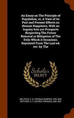 Book cover for An Essay on the Principle of Population, Or, a View of Its Past and Present Effects on Human Happiness, with an Inquiry Into Our Prospects Respecting the Future Removal or Mitigation of the Evils Which It Occasions. Reprinted from the Last Ed. REV. by the