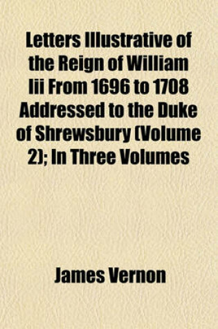 Cover of Letters Illustrative of the Reign of William III from 1696 to 1708 Addressed to the Duke of Shrewsbury (Volume 2); In Three Volumes