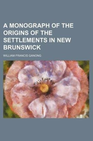 Cover of A Monograph of the Origins of the Settlements in New Brunswick