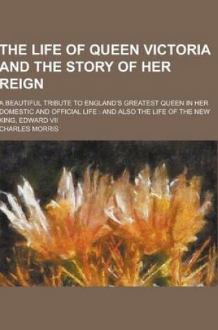 Cover of The Life of Queen Victoria and the Story of Her Reign; A Beautiful Tribute to England's Greatest Queen in Her Domestic and Official Life