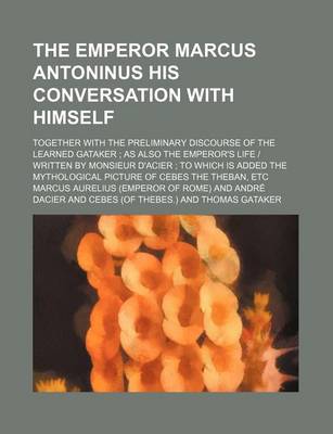 Book cover for The Emperor Marcus Antoninus His Conversation with Himself; Together with the Preliminary Discourse of the Learned Gataker as Also the Emperor's Life - Written by Monsieur D'Acier to Which Is Added the Mythological Picture of Cebes the Theban, Etc