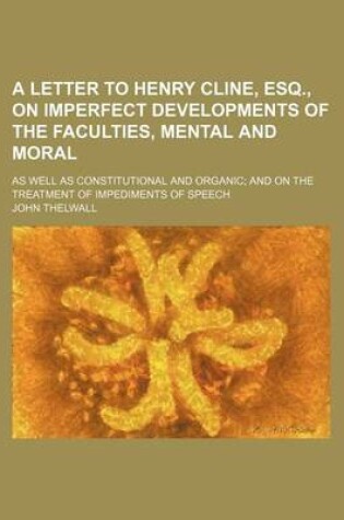 Cover of A Letter to Henry Cline, Esq., on Imperfect Developments of the Faculties, Mental and Moral; As Well as Constitutional and Organic and on the Treatment of Impediments of Speech